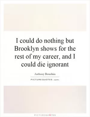 I could do nothing but Brooklyn shows for the rest of my career, and I could die ignorant Picture Quote #1