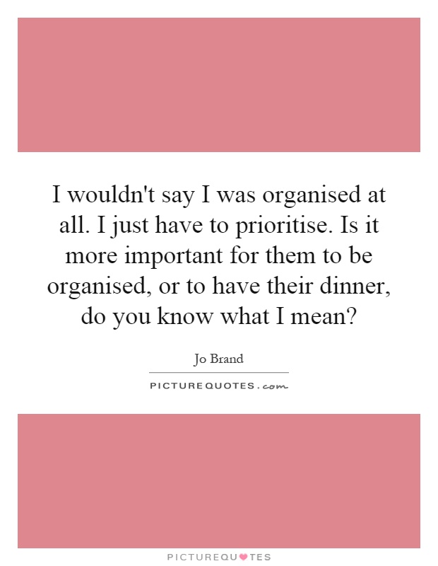 I wouldn't say I was organised at all. I just have to prioritise. Is it more important for them to be organised, or to have their dinner, do you know what I mean? Picture Quote #1