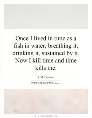 Once I lived in time as a fish in water, breathing it, drinking it, sustained by it. Now I kill time and time kills me Picture Quote #1