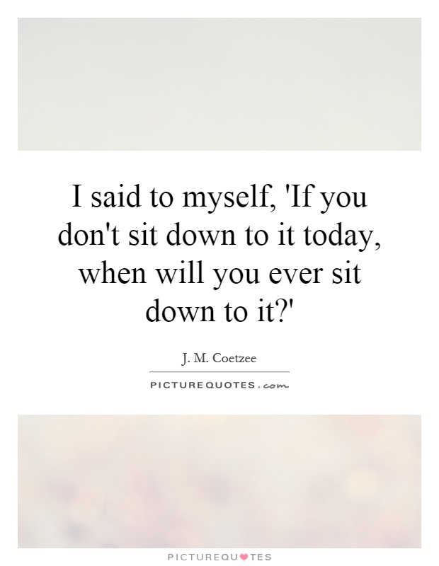 I said to myself, 'If you don't sit down to it today, when will you ever sit down to it?' Picture Quote #1