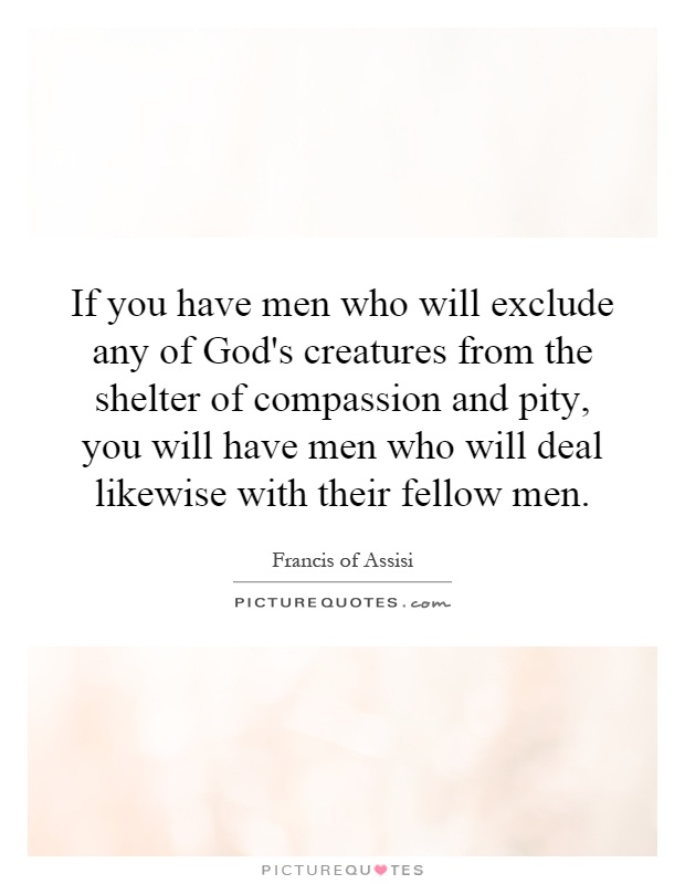 If you have men who will exclude any of God's creatures from the shelter of compassion and pity, you will have men who will deal likewise with their fellow men Picture Quote #1