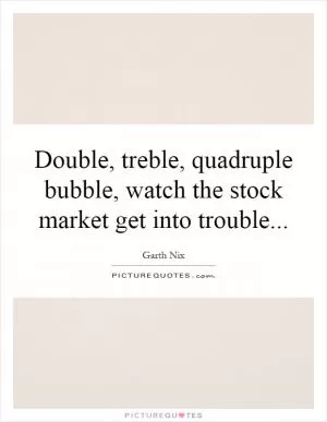 Double, treble, quadruple bubble, watch the stock market get into trouble Picture Quote #1
