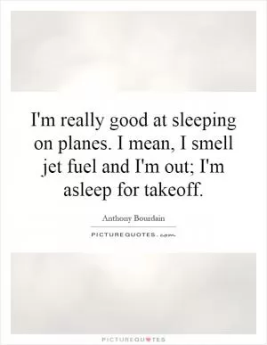 I'm really good at sleeping on planes. I mean, I smell jet fuel and I'm out; I'm asleep for takeoff Picture Quote #1