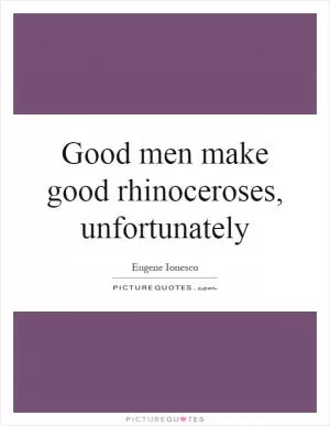 Good men make good rhinoceroses, unfortunately Picture Quote #1