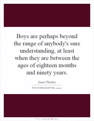 Boys are perhaps beyond the range of anybody's sure understanding, at least when they are between the ages of eighteen months and ninety years Picture Quote #1