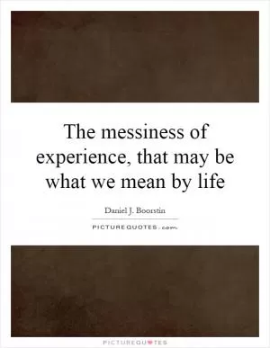 The messiness of experience, that may be what we mean by life Picture Quote #1