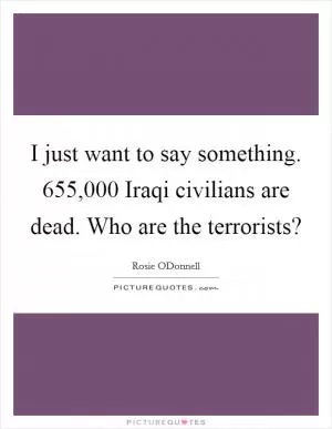 I just want to say something. 655,000 Iraqi civilians are dead. Who are the terrorists? Picture Quote #1