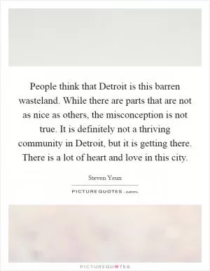 People think that Detroit is this barren wasteland. While there are parts that are not as nice as others, the misconception is not true. It is definitely not a thriving community in Detroit, but it is getting there. There is a lot of heart and love in this city Picture Quote #1
