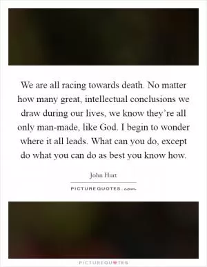 We are all racing towards death. No matter how many great, intellectual conclusions we draw during our lives, we know they’re all only man-made, like God. I begin to wonder where it all leads. What can you do, except do what you can do as best you know how Picture Quote #1