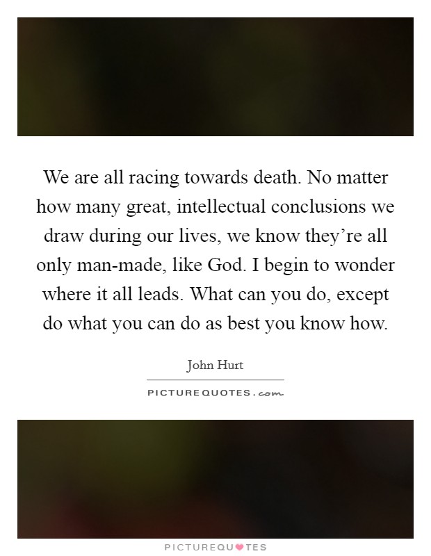 We are all racing towards death. No matter how many great, intellectual conclusions we draw during our lives, we know they're all only man-made, like God. I begin to wonder where it all leads. What can you do, except do what you can do as best you know how Picture Quote #1
