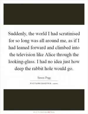 Suddenly, the world I had scrutinised for so long was all around me, as if I had leaned forward and climbed into the television like Alice through the looking-glass. I had no idea just how deep the rabbit hole would go Picture Quote #1