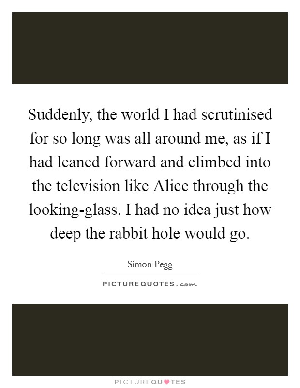 Suddenly, the world I had scrutinised for so long was all around me, as if I had leaned forward and climbed into the television like Alice through the looking-glass. I had no idea just how deep the rabbit hole would go Picture Quote #1