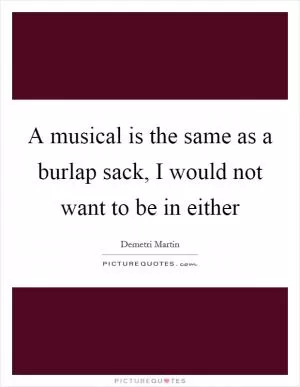 A musical is the same as a burlap sack, I would not want to be in either Picture Quote #1