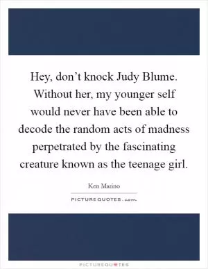 Hey, don’t knock Judy Blume. Without her, my younger self would never have been able to decode the random acts of madness perpetrated by the fascinating creature known as the teenage girl Picture Quote #1