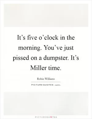 It’s five o’clock in the morning. You’ve just pissed on a dumpster. It’s Miller time Picture Quote #1