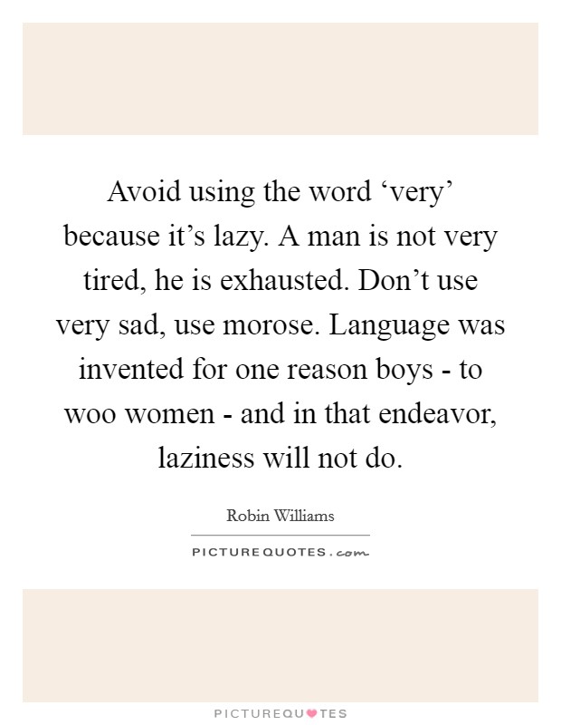 Avoid using the word ‘very' because it's lazy. A man is not very tired, he is exhausted. Don't use very sad, use morose. Language was invented for one reason boys - to woo women - and in that endeavor, laziness will not do Picture Quote #1