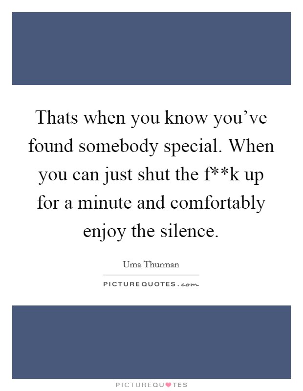 Thats when you know you've found somebody special. When you can just shut the f**k up for a minute and comfortably enjoy the silence Picture Quote #1