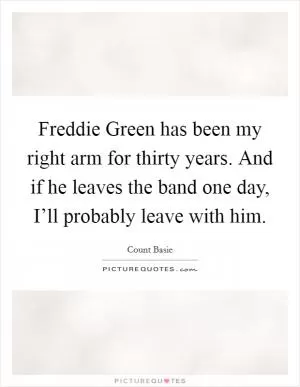 Freddie Green has been my right arm for thirty years. And if he leaves the band one day, I’ll probably leave with him Picture Quote #1
