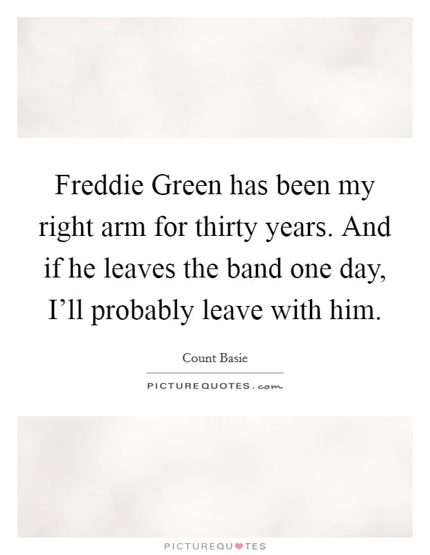 Freddie Green has been my right arm for thirty years. And if he leaves the band one day, I'll probably leave with him Picture Quote #1