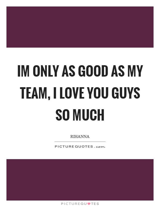 Im only as good as my team, I love you guys so much Picture Quote #1