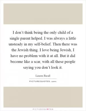 I don’t think being the only child of a single parent helped. I was always a little unsteady in my self-belief. Then there was the Jewish thing. I love being Jewish, I have no problem with it at all. But it did become like a scar, with all these people saying you don’t look it Picture Quote #1