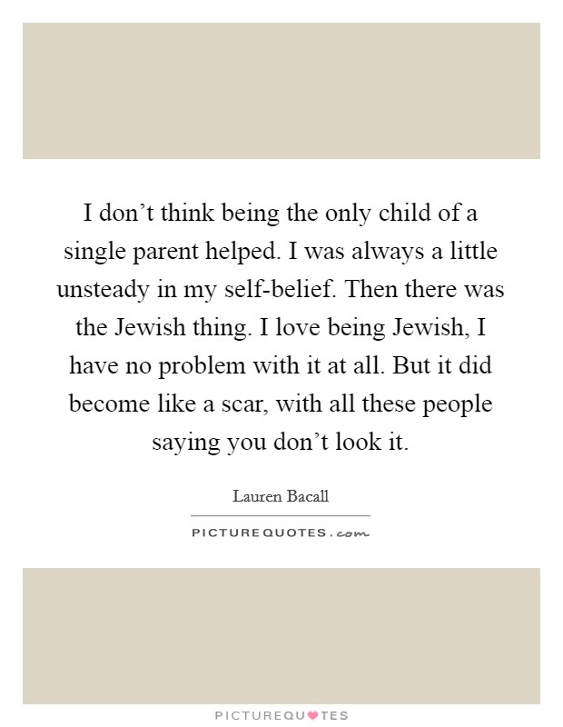 I don't think being the only child of a single parent helped. I was always a little unsteady in my self-belief. Then there was the Jewish thing. I love being Jewish, I have no problem with it at all. But it did become like a scar, with all these people saying you don't look it Picture Quote #1
