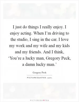 I just do things I really enjoy. I enjoy acting. When I’m driving to the studio, I sing in the car. I love my work and my wife and my kids and my friends. And I think, ‘You’re a lucky man, Gregory Peck, a damn lucky man.’ Picture Quote #1