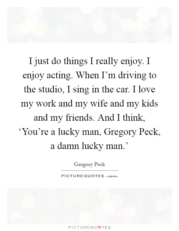 I just do things I really enjoy. I enjoy acting. When I'm driving to the studio, I sing in the car. I love my work and my wife and my kids and my friends. And I think, ‘You're a lucky man, Gregory Peck, a damn lucky man.' Picture Quote #1