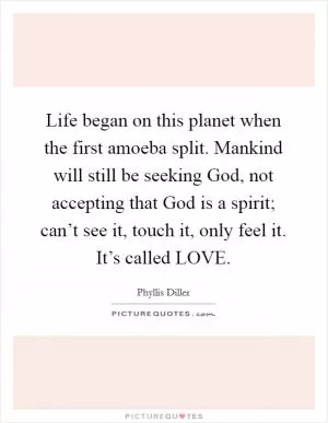 Life began on this planet when the first amoeba split. Mankind will still be seeking God, not accepting that God is a spirit; can’t see it, touch it, only feel it. It’s called LOVE Picture Quote #1