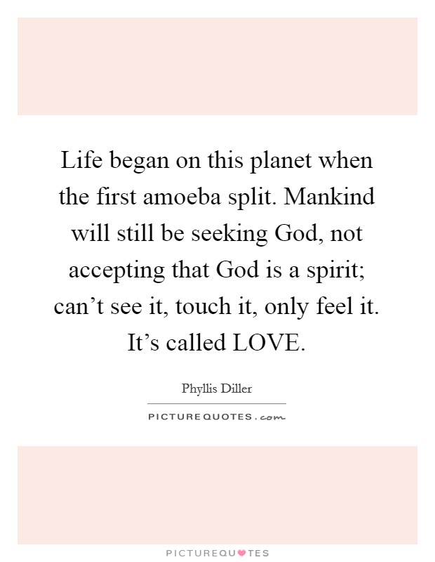 Life began on this planet when the first amoeba split. Mankind will still be seeking God, not accepting that God is a spirit; can't see it, touch it, only feel it. It's called LOVE Picture Quote #1