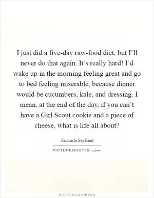 I just did a five-day raw-food diet, but I’ll never do that again. It’s really hard! I’d wake up in the morning feeling great and go to bed feeling miserable, because dinner would be cucumbers, kale, and dressing. I mean, at the end of the day, if you can’t have a Girl Scout cookie and a piece of cheese, what is life all about? Picture Quote #1