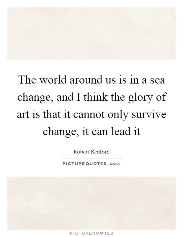 The world around us is in a sea change, and I think the glory of art is that it cannot only survive change, it can lead it Picture Quote #1