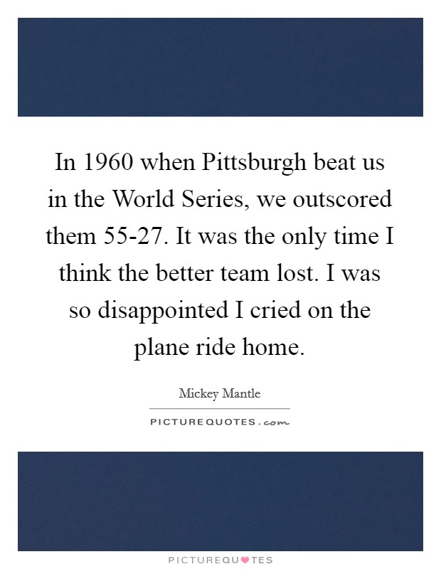 In 1960 when Pittsburgh beat us in the World Series, we outscored them 55-27. It was the only time I think the better team lost. I was so disappointed I cried on the plane ride home Picture Quote #1