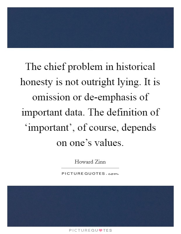 The chief problem in historical honesty is not outright lying. It is omission or de-emphasis of important data. The definition of ‘important', of course, depends on one's values Picture Quote #1