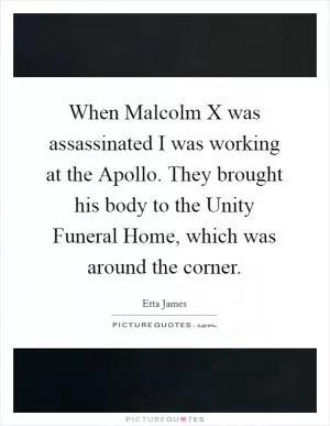 When Malcolm X was assassinated I was working at the Apollo. They brought his body to the Unity Funeral Home, which was around the corner Picture Quote #1