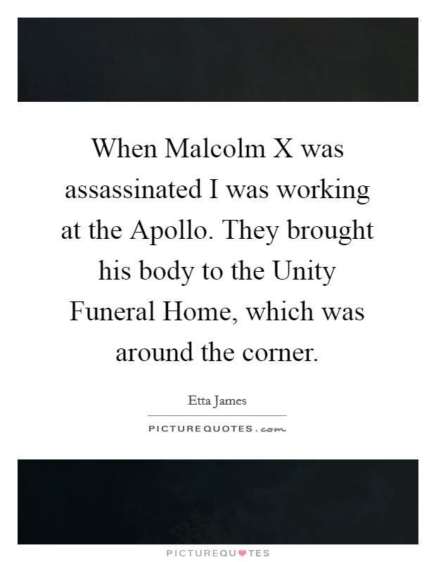 When Malcolm X was assassinated I was working at the Apollo. They brought his body to the Unity Funeral Home, which was around the corner Picture Quote #1
