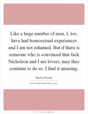 Like a large number of men, I, too, have had homosexual experiences and I am not ashamed. But if there is someone who is convinced that Jack Nicholson and I are lovers, may they continue to do so. I find it amusing Picture Quote #1