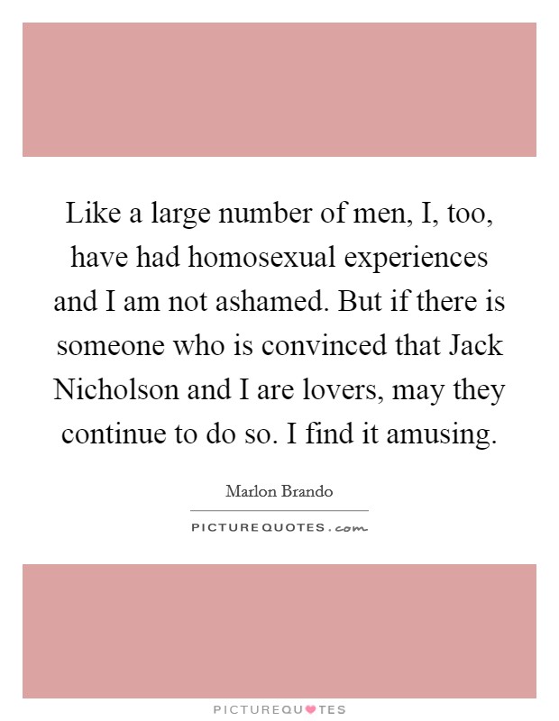 Like a large number of men, I, too, have had homosexual experiences and I am not ashamed. But if there is someone who is convinced that Jack Nicholson and I are lovers, may they continue to do so. I find it amusing Picture Quote #1
