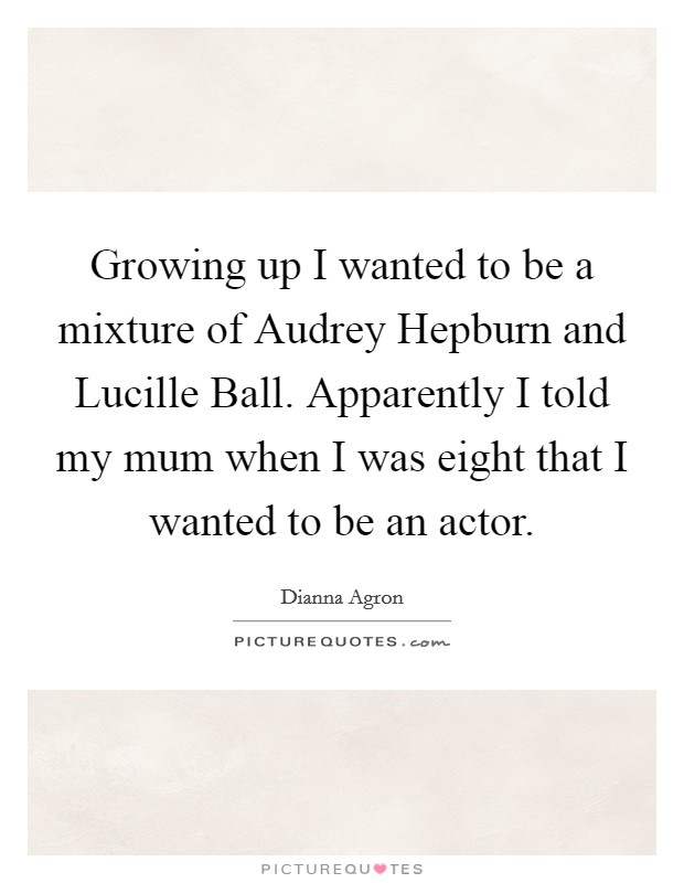 Growing up I wanted to be a mixture of Audrey Hepburn and Lucille Ball. Apparently I told my mum when I was eight that I wanted to be an actor Picture Quote #1