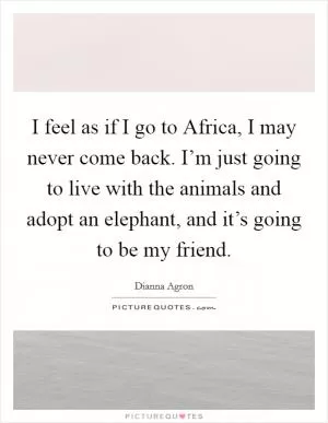 I feel as if I go to Africa, I may never come back. I’m just going to live with the animals and adopt an elephant, and it’s going to be my friend Picture Quote #1