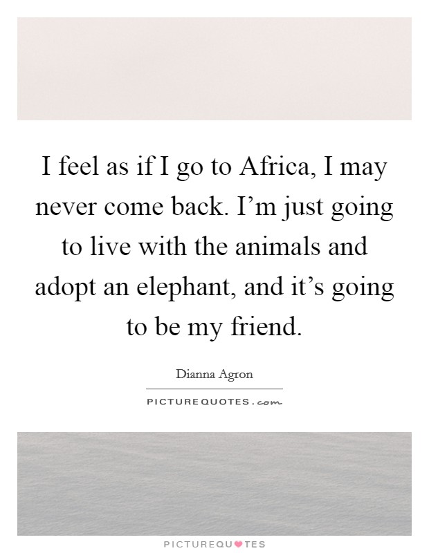 I feel as if I go to Africa, I may never come back. I'm just going to live with the animals and adopt an elephant, and it's going to be my friend Picture Quote #1