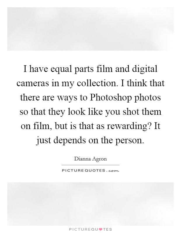 I have equal parts film and digital cameras in my collection. I think that there are ways to Photoshop photos so that they look like you shot them on film, but is that as rewarding? It just depends on the person Picture Quote #1