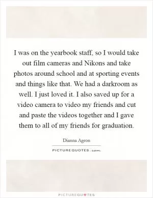 I was on the yearbook staff, so I would take out film cameras and Nikons and take photos around school and at sporting events and things like that. We had a darkroom as well. I just loved it. I also saved up for a video camera to video my friends and cut and paste the videos together and I gave them to all of my friends for graduation Picture Quote #1