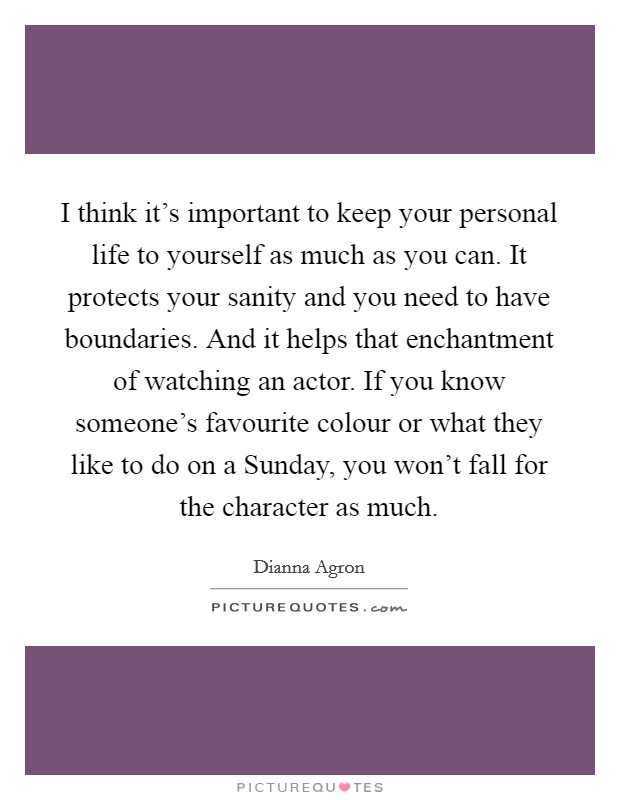 I think it's important to keep your personal life to yourself as much as you can. It protects your sanity and you need to have boundaries. And it helps that enchantment of watching an actor. If you know someone's favourite colour or what they like to do on a Sunday, you won't fall for the character as much Picture Quote #1