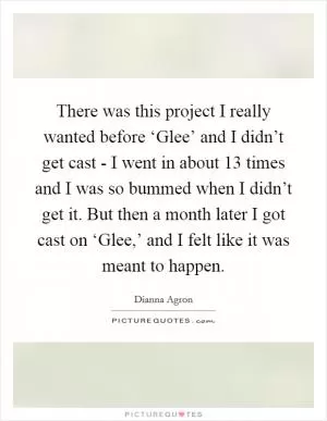 There was this project I really wanted before ‘Glee’ and I didn’t get cast - I went in about 13 times and I was so bummed when I didn’t get it. But then a month later I got cast on ‘Glee,’ and I felt like it was meant to happen Picture Quote #1