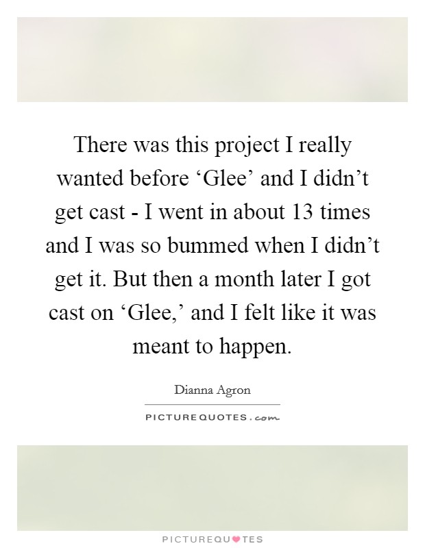 There was this project I really wanted before ‘Glee' and I didn't get cast - I went in about 13 times and I was so bummed when I didn't get it. But then a month later I got cast on ‘Glee,' and I felt like it was meant to happen Picture Quote #1