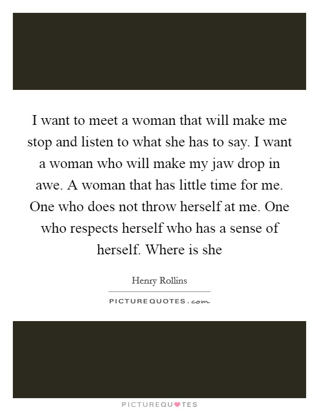 I want to meet a woman that will make me stop and listen to what she has to say. I want a woman who will make my jaw drop in awe. A woman that has little time for me. One who does not throw herself at me. One who respects herself who has a sense of herself. Where is she Picture Quote #1