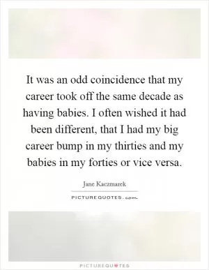 It was an odd coincidence that my career took off the same decade as having babies. I often wished it had been different, that I had my big career bump in my thirties and my babies in my forties or vice versa Picture Quote #1