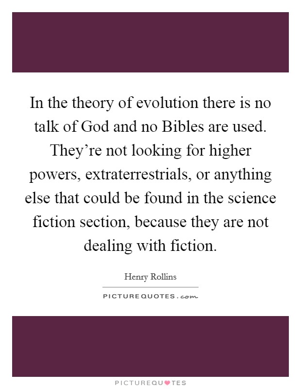 In the theory of evolution there is no talk of God and no Bibles are used. They’re not looking for higher powers, extraterrestrials, or anything else that could be found in the science fiction section, because they are not dealing with fiction Picture Quote #1