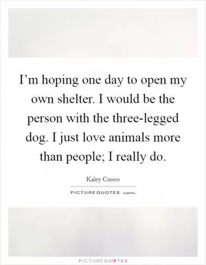 I’m hoping one day to open my own shelter. I would be the person with the three-legged dog. I just love animals more than people; I really do Picture Quote #1